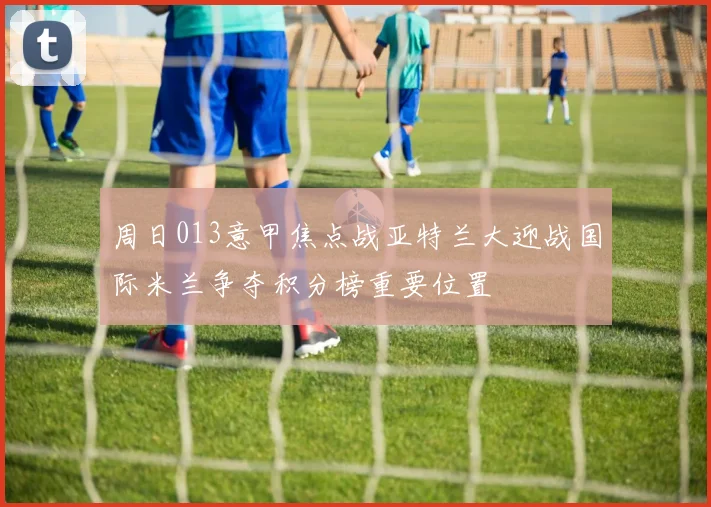 周日013意甲焦点战亚特兰大迎战国际米兰争夺积分榜重要位置