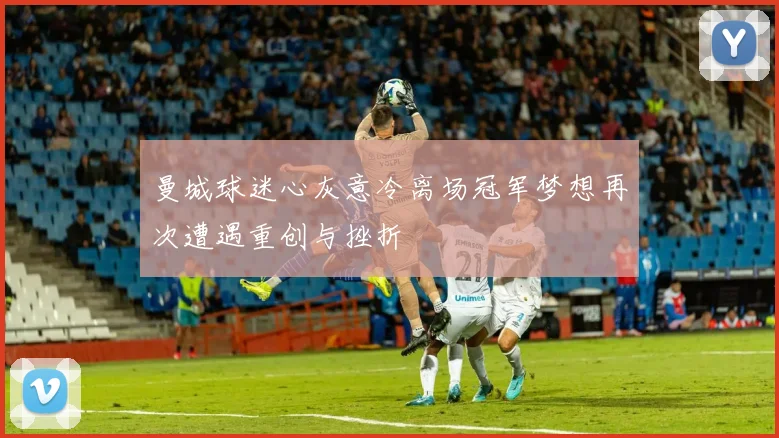 曼城球迷心灰意冷离场冠军梦想再次遭遇重创与挫折