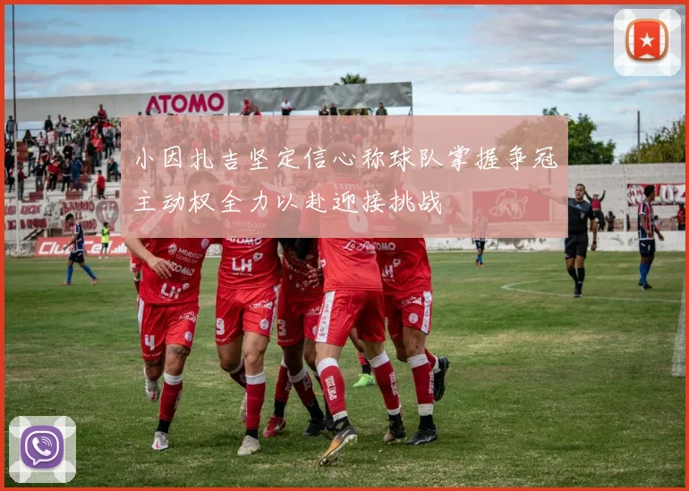 小因扎吉坚定信心称球队掌握争冠主动权全力以赴迎接挑战