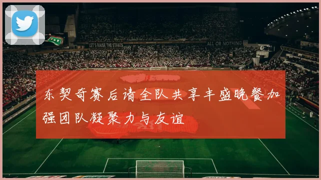 东契奇赛后请全队共享丰盛晚餐加强团队凝聚力与友谊