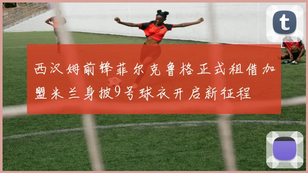 西汉姆前锋菲尔克鲁格正式租借加盟米兰身披9号球衣开启新征程