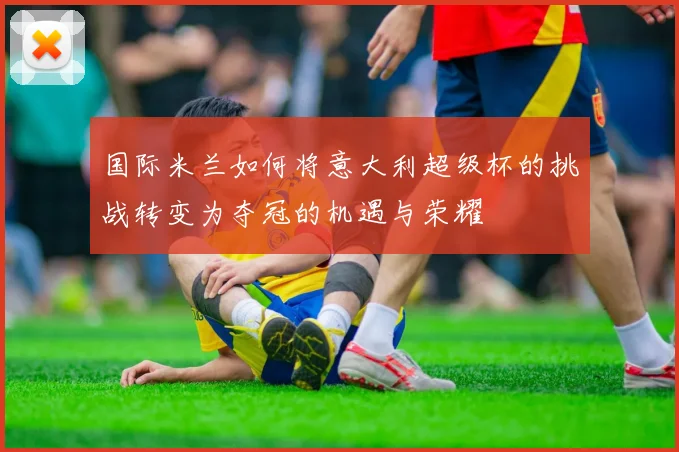 国际米兰如何将意大利超级杯的挑战转变为夺冠的机遇与荣耀